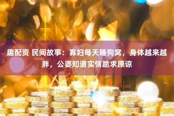 趣配资 民间故事：寡妇每天睡狗窝，身体越来越胖，公婆知道实情跪求原谅