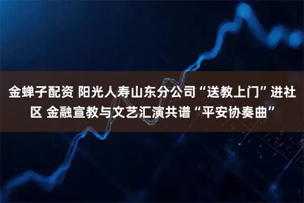 金蝉子配资 阳光人寿山东分公司“送教上门”进社区 金融宣教与文艺汇演共谱“平安协奏曲”