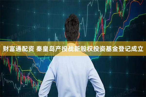 财富通配资 秦皇岛产投战新股权投资基金登记成立
