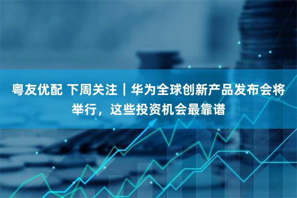 粤友优配 下周关注｜华为全球创新产品发布会将举行，这些投资机会最靠谱