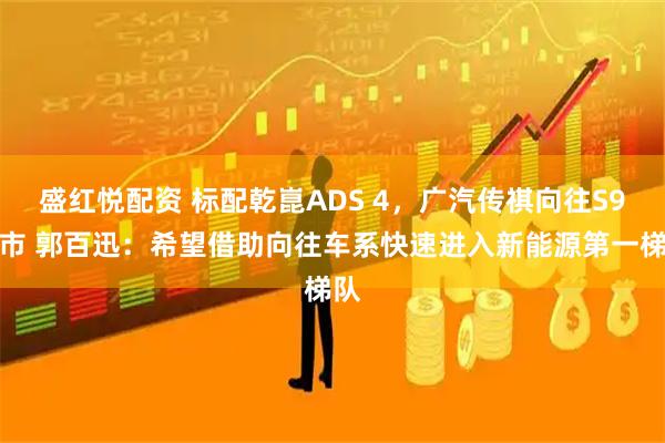 盛红悦配资 标配乾崑ADS 4，广汽传祺向往S9上市 郭百迅：希望借助向往车系快速进入新能源第一梯队
