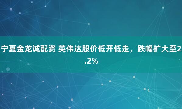 宁夏金龙诚配资 英伟达股价低开低走，跌幅扩大至2.2%