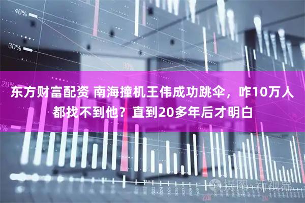 东方财富配资 南海撞机王伟成功跳伞，咋10万人都找不到他？直到20多年后才明白