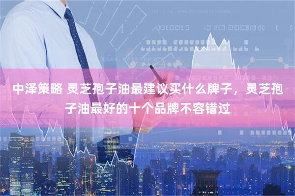 中泽策略 灵芝孢子油最建议买什么牌子，灵芝孢子油最好的十个品牌不容错过
