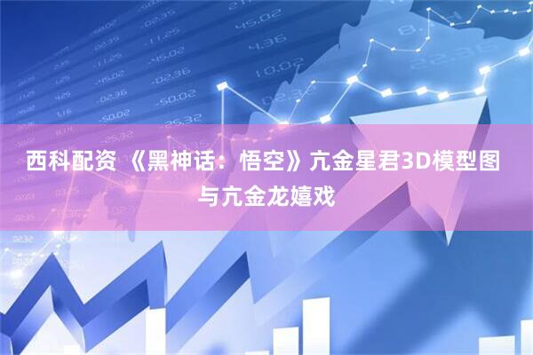 西科配资 《黑神话：悟空》亢金星君3D模型图 与亢金龙嬉戏