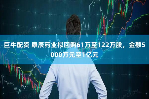 巨牛配资 康辰药业拟回购61万至122万股，金额5000万元至1亿元