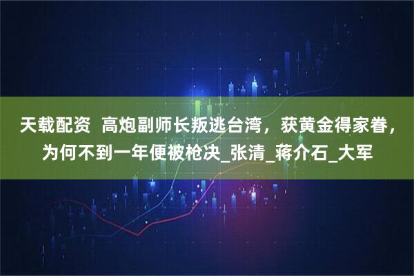 天载配资  高炮副师长叛逃台湾，获黄金得家眷，为何不到一年便被枪决_张清_蒋介石_大军