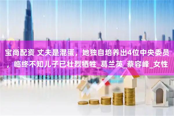 宝尚配资 丈夫是混蛋，她独自培养出4位中央委员，临终不知儿子已壮烈牺牲_葛兰英_蔡容峰_女性
