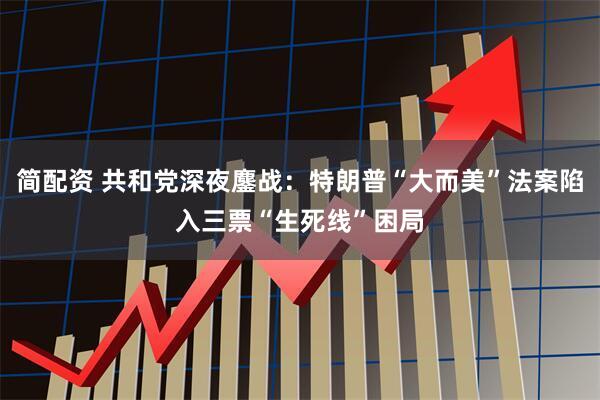 简配资 共和党深夜鏖战：特朗普“大而美”法案陷入三票“生死线”困局