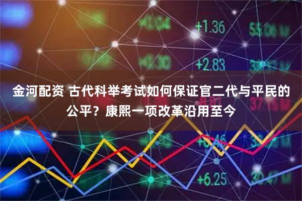 金河配资 古代科举考试如何保证官二代与平民的公平？康熙一项改革沿用至今