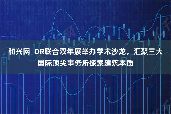和兴网  DR联合双年展举办学术沙龙，汇聚三大国际顶尖事务所探索建筑本质