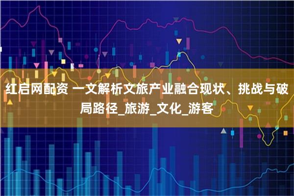 红启网配资 一文解析文旅产业融合现状、挑战与破局路径_旅游_文化_游客