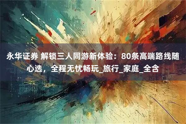 永华证券 解锁三人同游新体验：80条高端路线随心选，全程无忧畅玩_旅行_家庭_全含