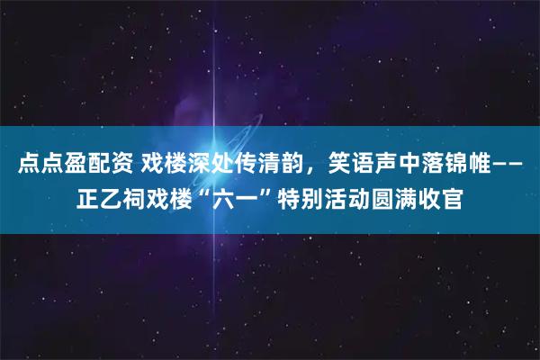 点点盈配资 戏楼深处传清韵，笑语声中落锦帷——正乙祠戏楼“六一”特别活动圆满收官