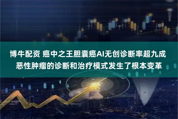 博牛配资 癌中之王胆囊癌AI无创诊断率超九成 恶性肿瘤的诊断和治疗模式发生了根本变革