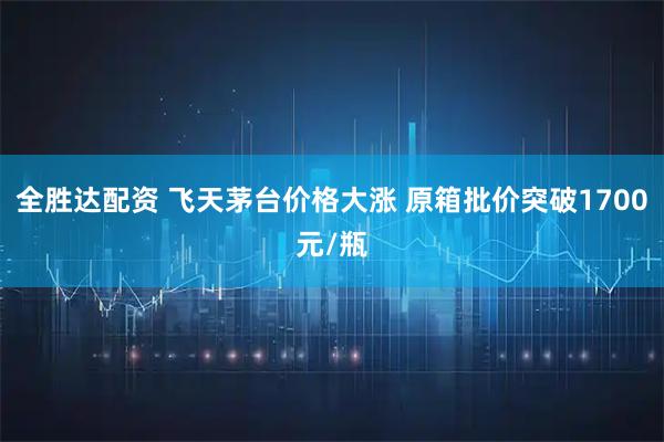 全胜达配资 飞天茅台价格大涨 原箱批价突破1700元/瓶
